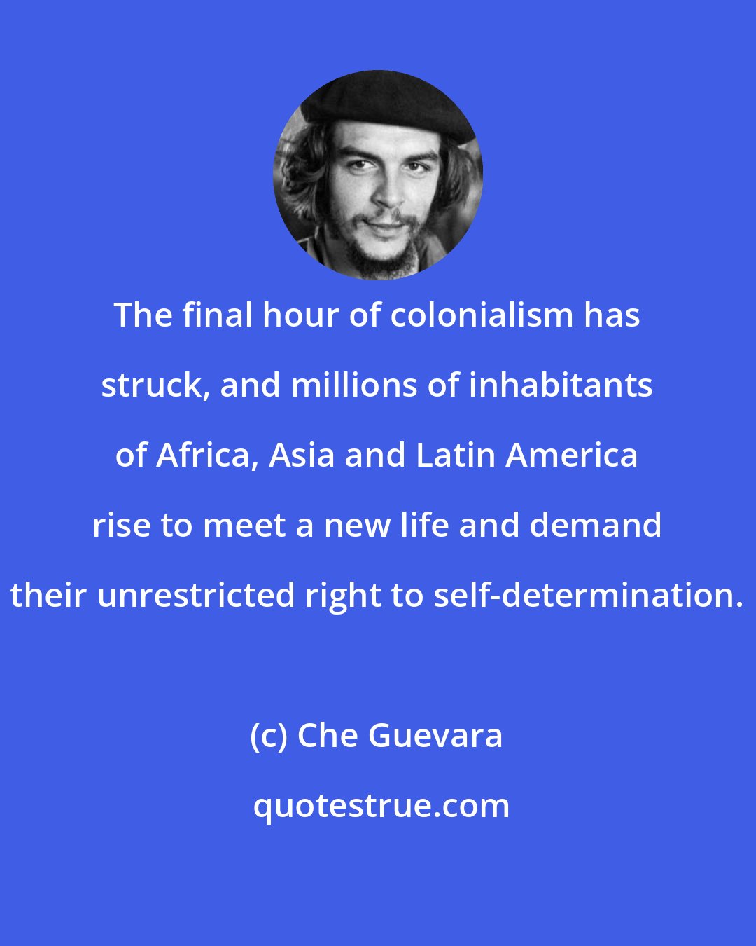 Che Guevara: The final hour of colonialism has struck, and millions of inhabitants of Africa, Asia and Latin America rise to meet a new life and demand their unrestricted right to self-determination.