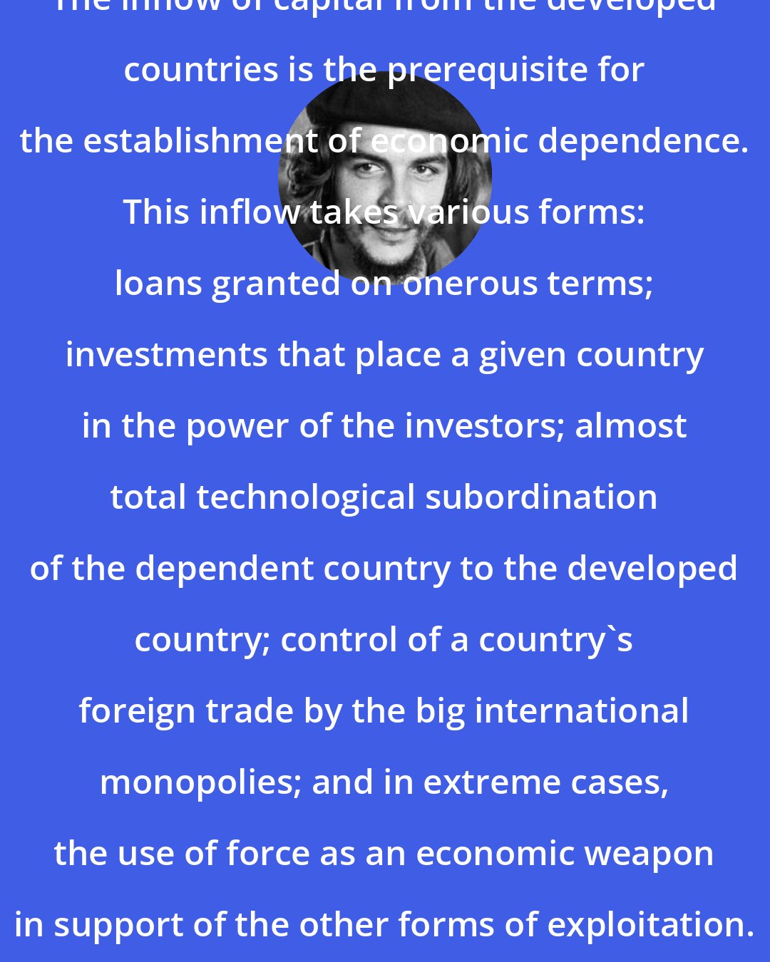 Che Guevara: The inflow of capital from the developed countries is the prerequisite for the establishment of economic dependence. This inflow takes various forms: loans granted on onerous terms; investments that place a given country in the power of the investors; almost total technological subordination of the dependent country to the developed country; control of a country's foreign trade by the big international monopolies; and in extreme cases, the use of force as an economic weapon in support of the other forms of exploitation.