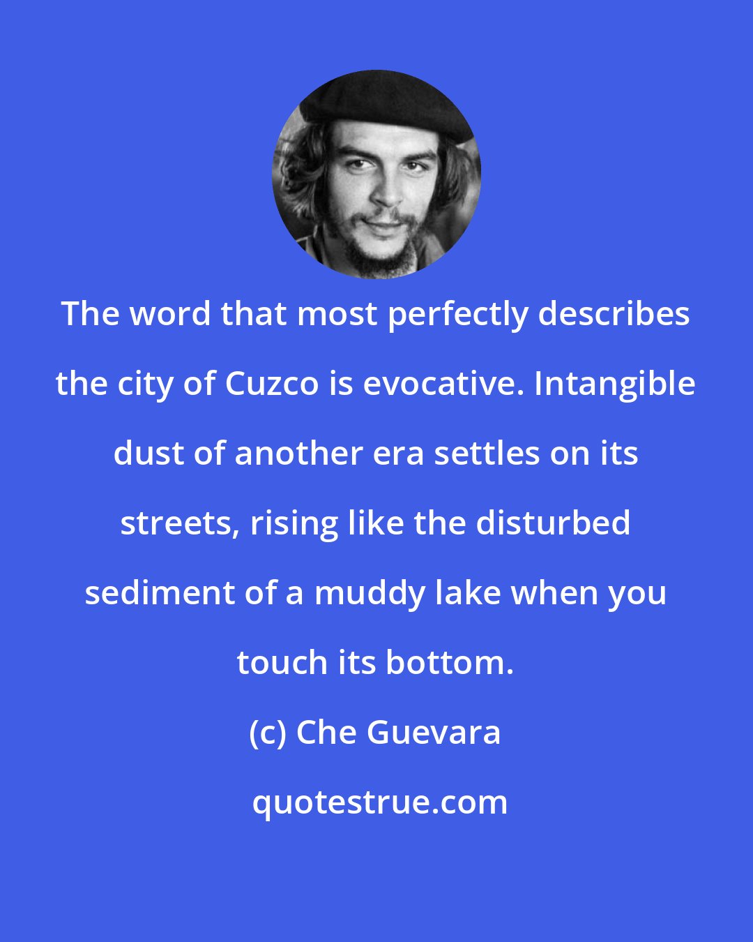 Che Guevara: The word that most perfectly describes the city of Cuzco is evocative. Intangible dust of another era settles on its streets, rising like the disturbed sediment of a muddy lake when you touch its bottom.