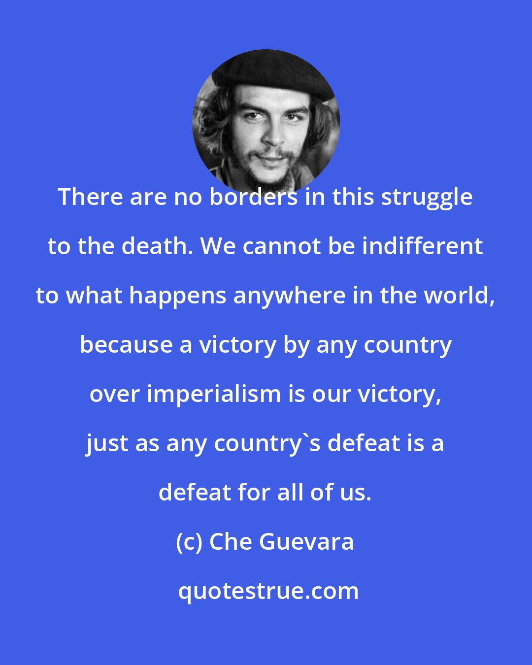 Che Guevara: There are no borders in this struggle to the death. We cannot be indifferent to what happens anywhere in the world, because a victory by any country over imperialism is our victory, just as any country's defeat is a defeat for all of us.