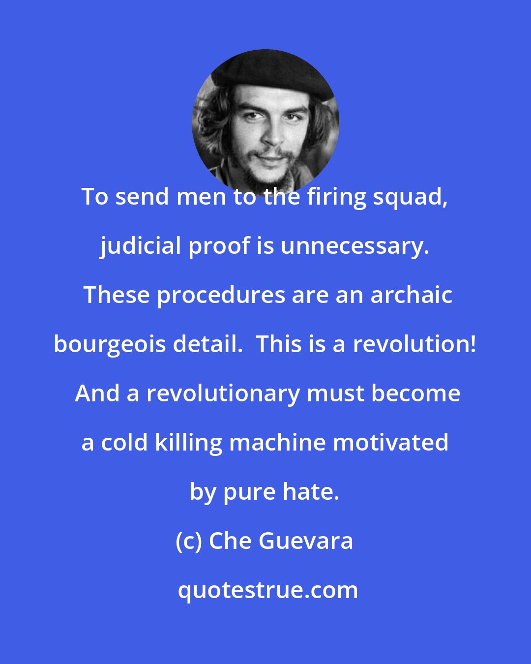 Che Guevara: To send men to the firing squad, judicial proof is unnecessary.  These procedures are an archaic bourgeois detail.  This is a revolution!  And a revolutionary must become a cold killing machine motivated by pure hate.