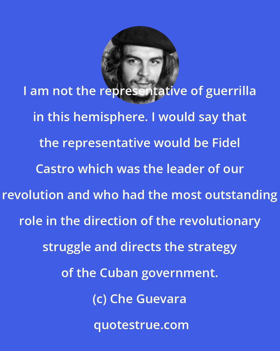 Che Guevara: I am not the representative of guerrilla in this hemisphere. I would say that the representative would be Fidel Castro which was the leader of our revolution and who had the most outstanding role in the direction of the revolutionary struggle and directs the strategy of the Cuban government.