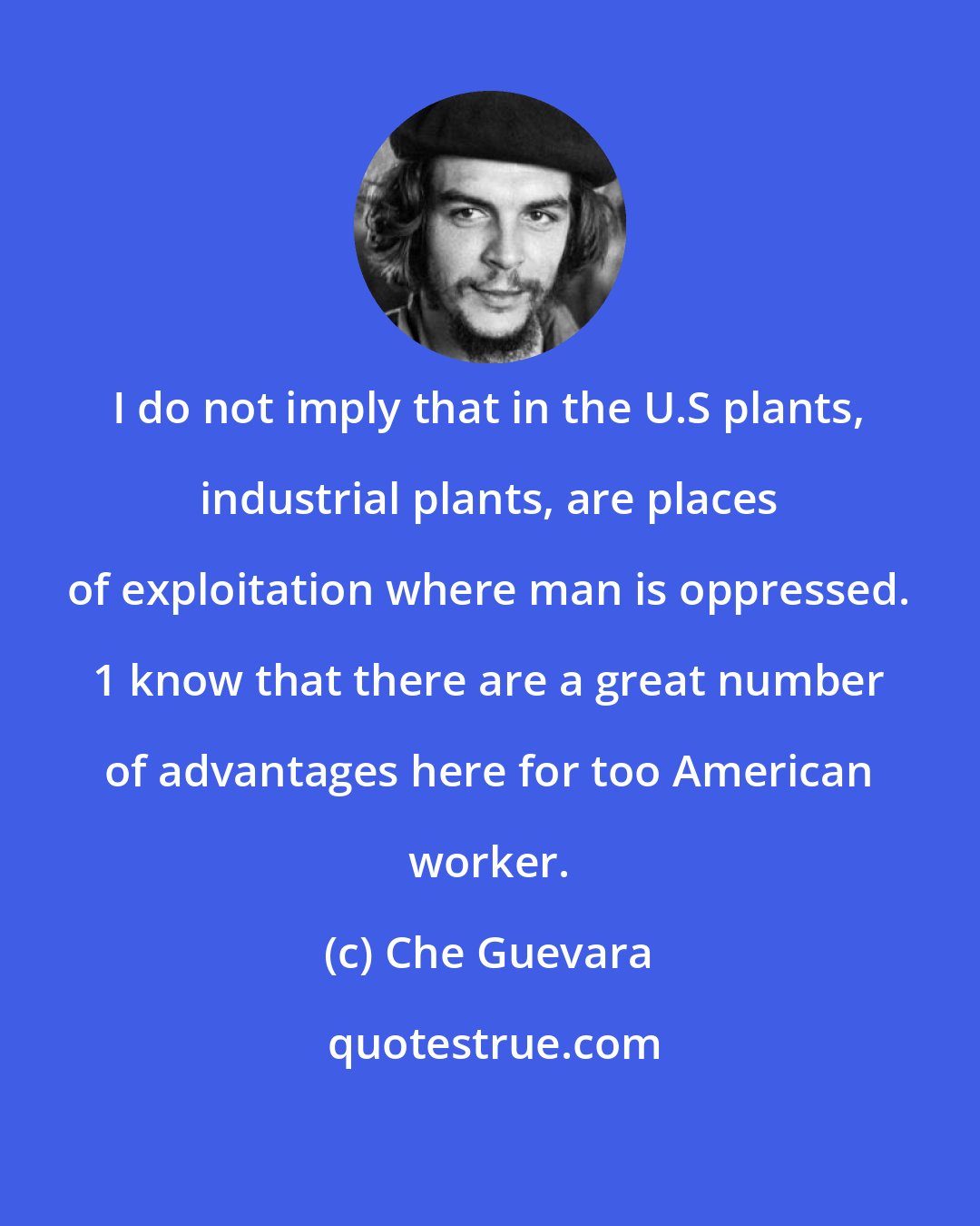 Che Guevara: I do not imply that in the U.S plants, industrial plants, are places of exploitation where man is oppressed. 1 know that there are a great number of advantages here for too American worker.