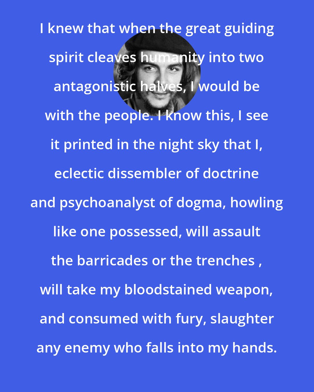 Che Guevara: I knew that when the great guiding spirit cleaves humanity into two antagonistic halves, I would be with the people. I know this, I see it printed in the night sky that I, eclectic dissembler of doctrine and psychoanalyst of dogma, howling like one possessed, will assault the barricades or the trenches , will take my bloodstained weapon, and consumed with fury, slaughter any enemy who falls into my hands.