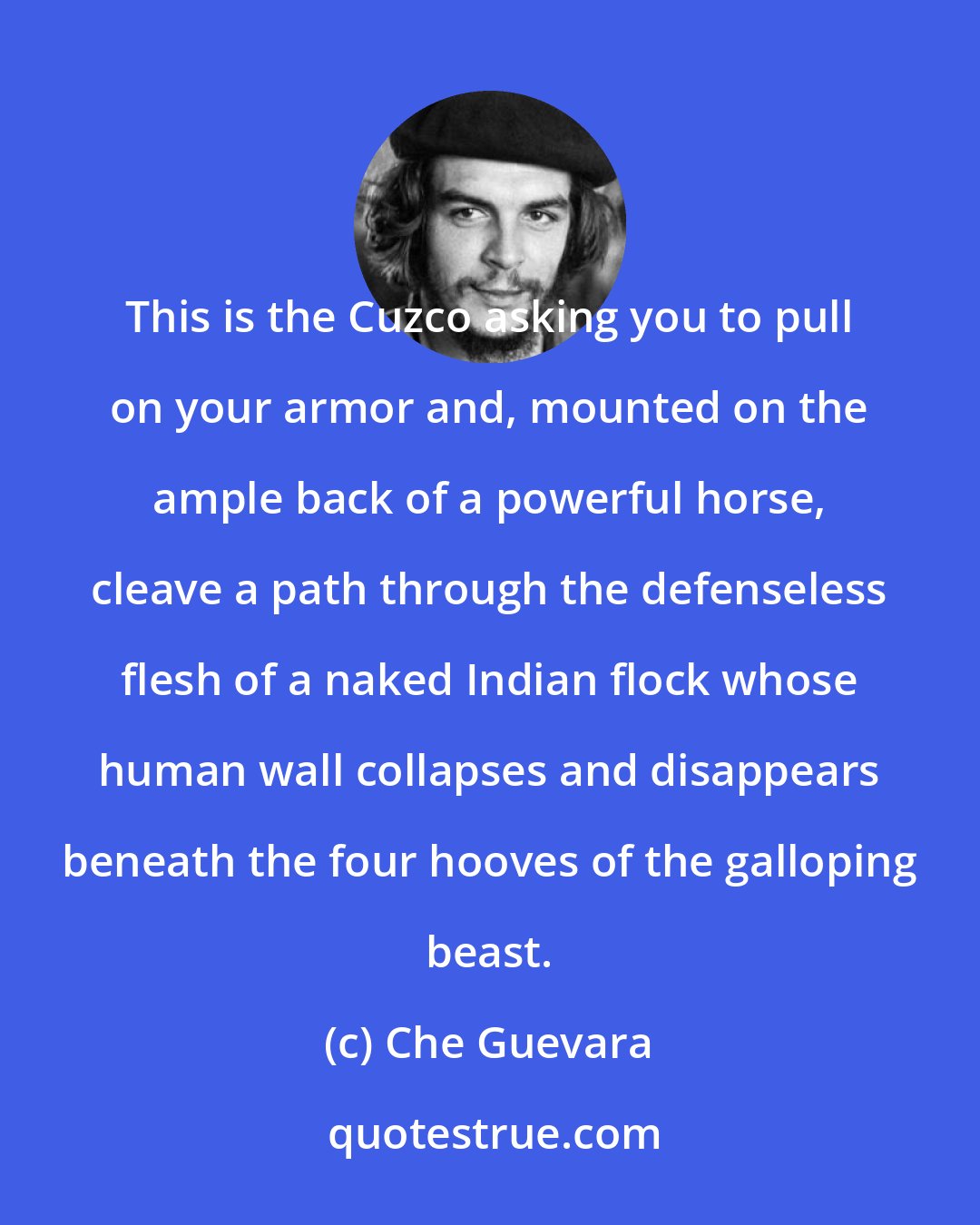 Che Guevara: This is the Cuzco asking you to pull on your armor and, mounted on the ample back of a powerful horse, cleave a path through the defenseless flesh of a naked Indian flock whose human wall collapses and disappears beneath the four hooves of the galloping beast.