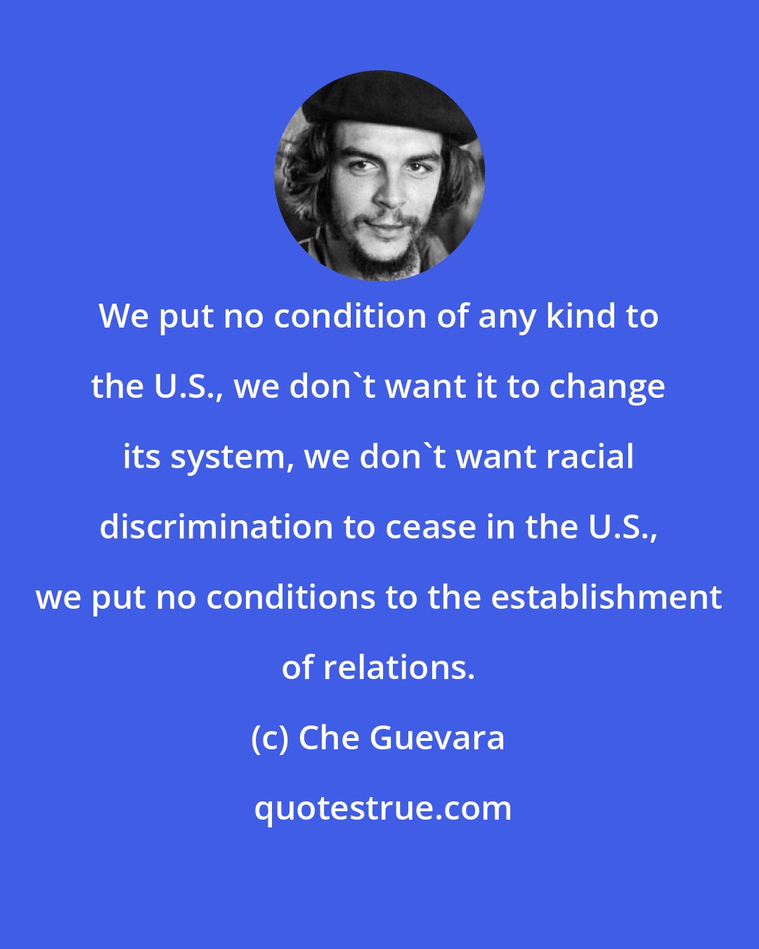 Che Guevara: We put no condition of any kind to the U.S., we don't want it to change its system, we don't want racial discrimination to cease in the U.S., we put no conditions to the establishment of relations.