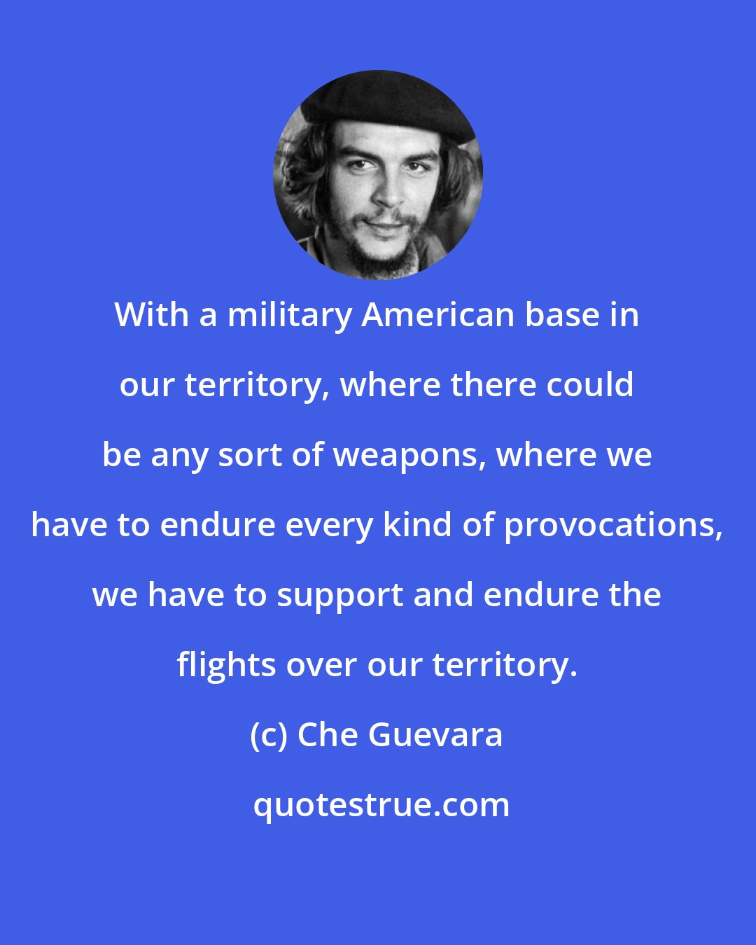 Che Guevara: With a military American base in our territory, where there could be any sort of weapons, where we have to endure every kind of provocations, we have to support and endure the flights over our territory.