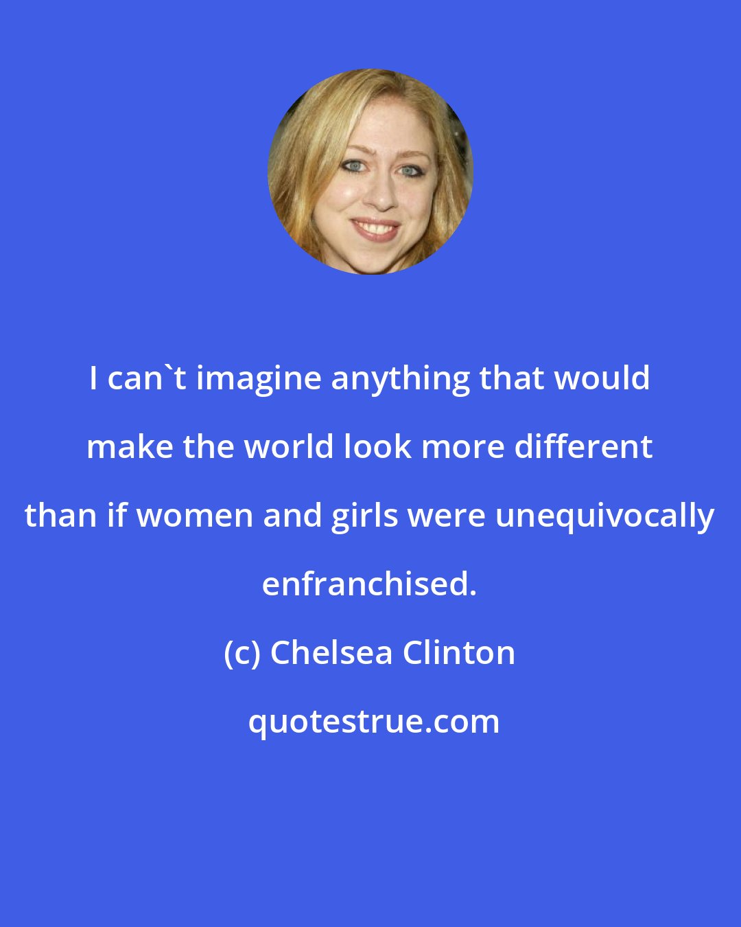 Chelsea Clinton: I can't imagine anything that would make the world look more different than if women and girls were unequivocally enfranchised.