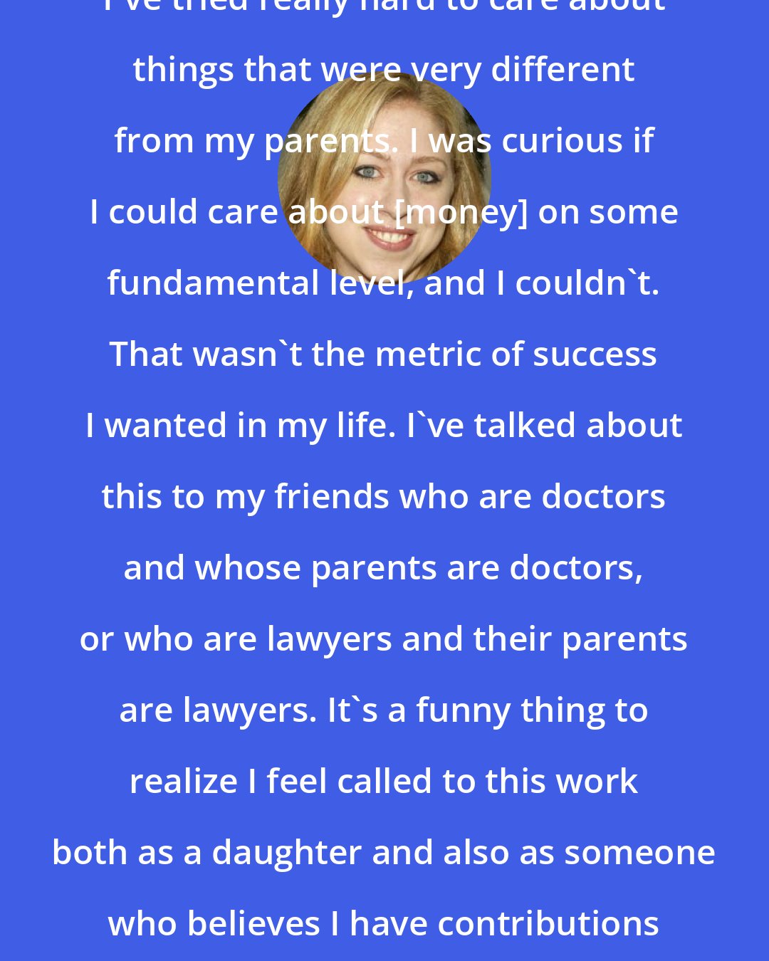 Chelsea Clinton: I've tried really hard to care about things that were very different from my parents. I was curious if I could care about [money] on some fundamental level, and I couldn't. That wasn't the metric of success I wanted in my life. I've talked about this to my friends who are doctors and whose parents are doctors, or who are lawyers and their parents are lawyers. It's a funny thing to realize I feel called to this work both as a daughter and also as someone who believes I have contributions to make.