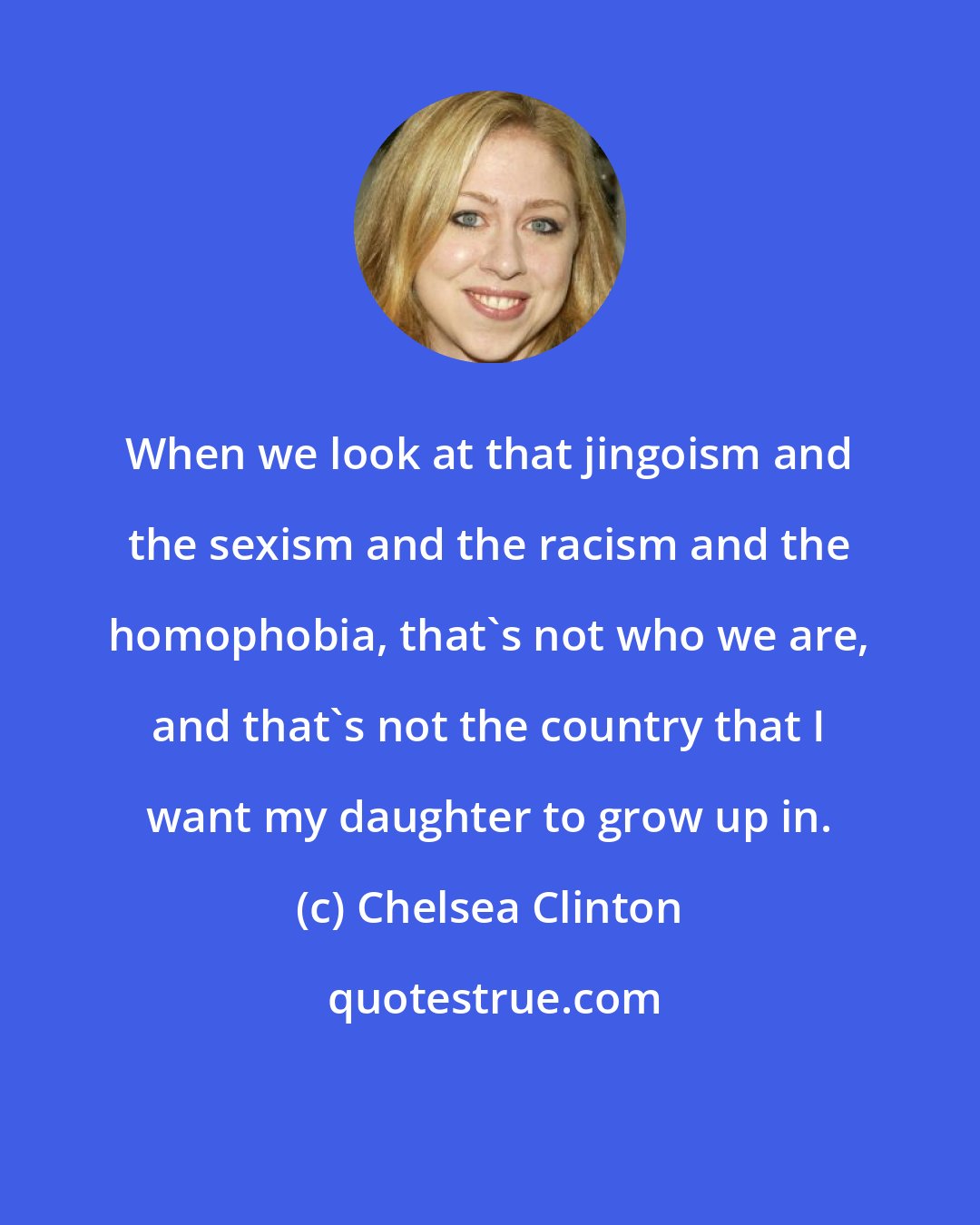 Chelsea Clinton: When we look at that jingoism and the sexism and the racism and the homophobia, that's not who we are, and that's not the country that I want my daughter to grow up in.