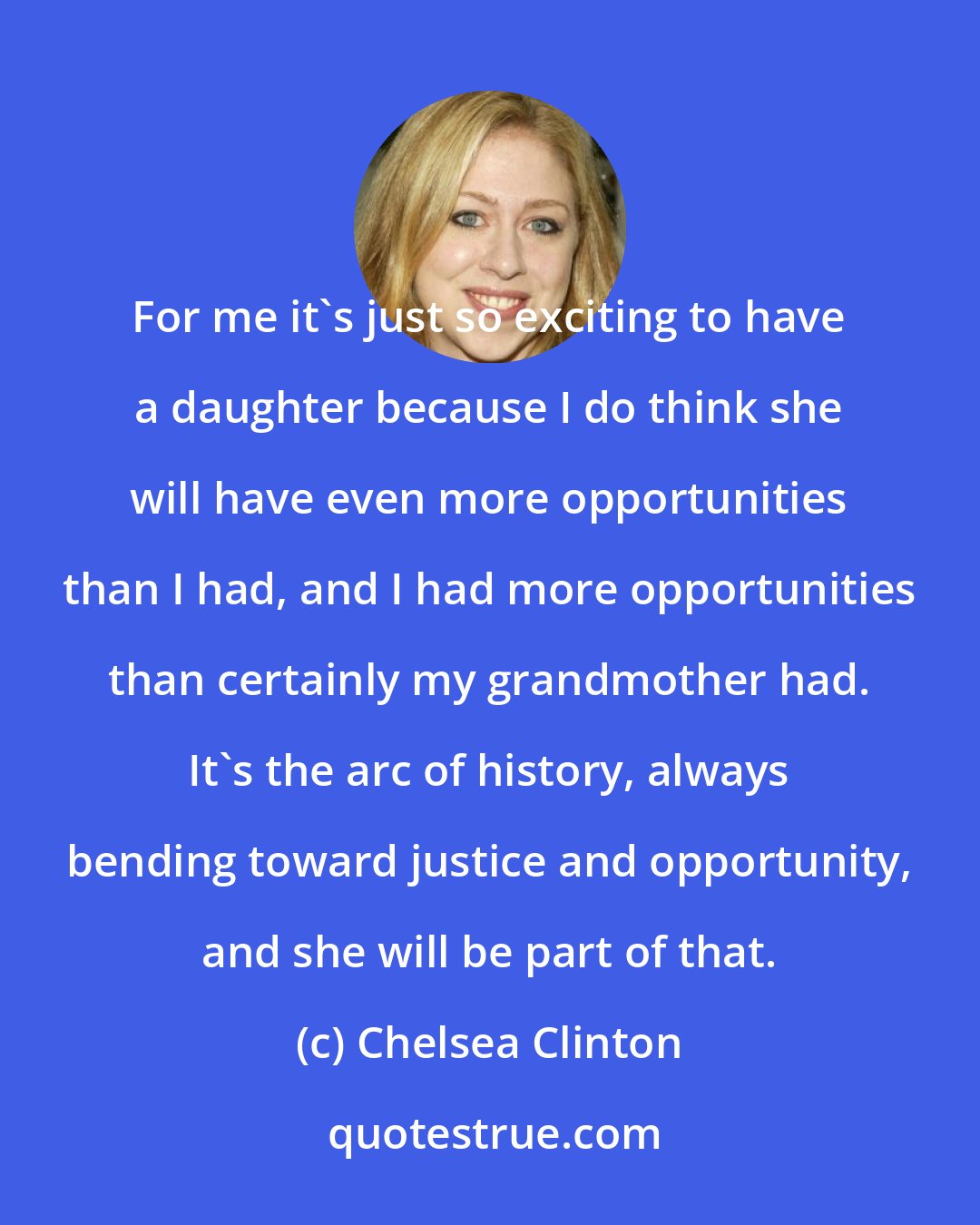 Chelsea Clinton: For me it's just so exciting to have a daughter because I do think she will have even more opportunities than I had, and I had more opportunities than certainly my grandmother had. It's the arc of history, always bending toward justice and opportunity, and she will be part of that.