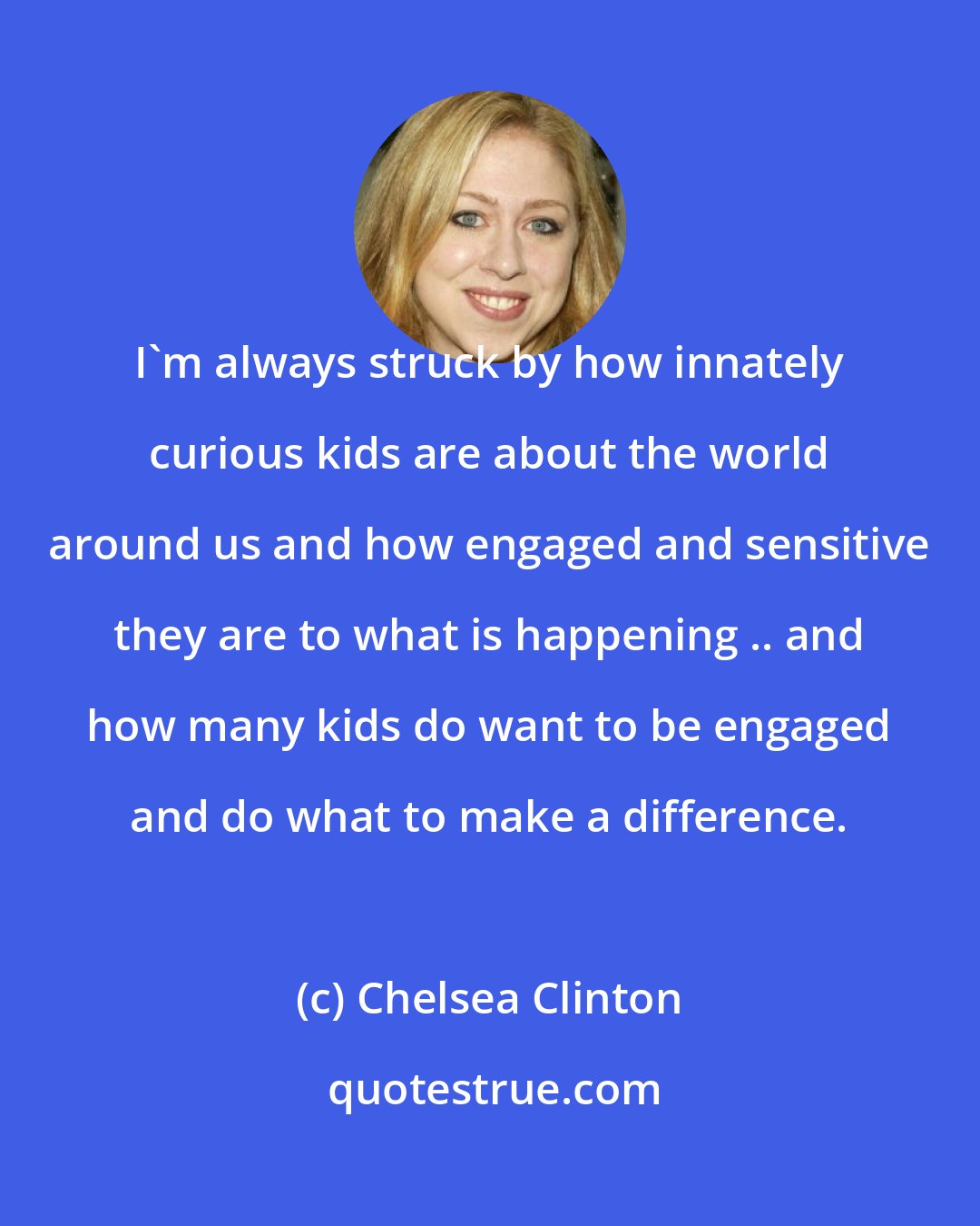 Chelsea Clinton: I'm always struck by how innately curious kids are about the world around us and how engaged and sensitive they are to what is happening .. and how many kids do want to be engaged and do what to make a difference.
