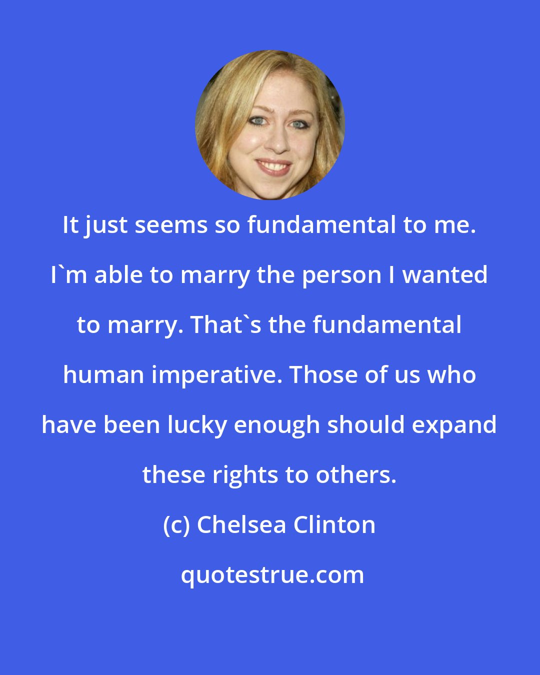 Chelsea Clinton: It just seems so fundamental to me. I'm able to marry the person I wanted to marry. That's the fundamental human imperative. Those of us who have been lucky enough should expand these rights to others.