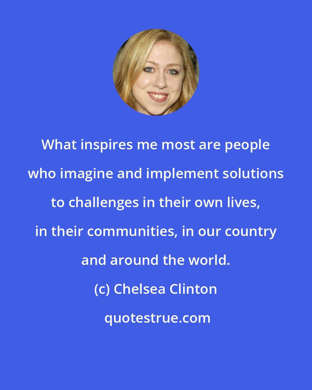 Chelsea Clinton: What inspires me most are people who imagine and implement solutions to challenges in their own lives, in their communities, in our country and around the world.