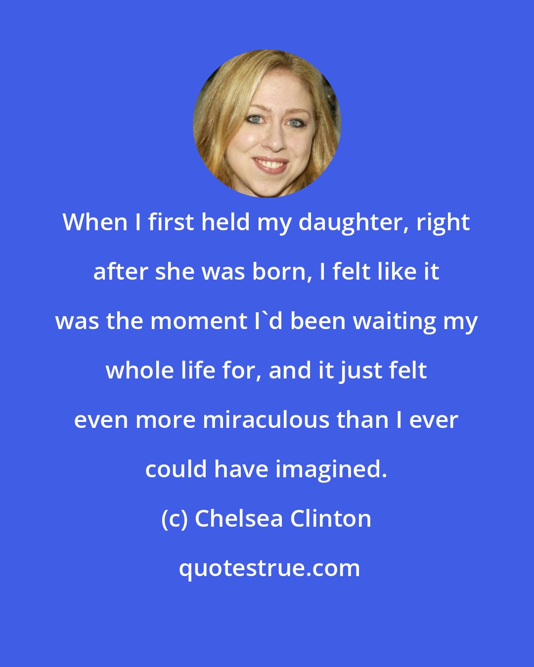 Chelsea Clinton: When I first held my daughter, right after she was born, I felt like it was the moment I'd been waiting my whole life for, and it just felt even more miraculous than I ever could have imagined.