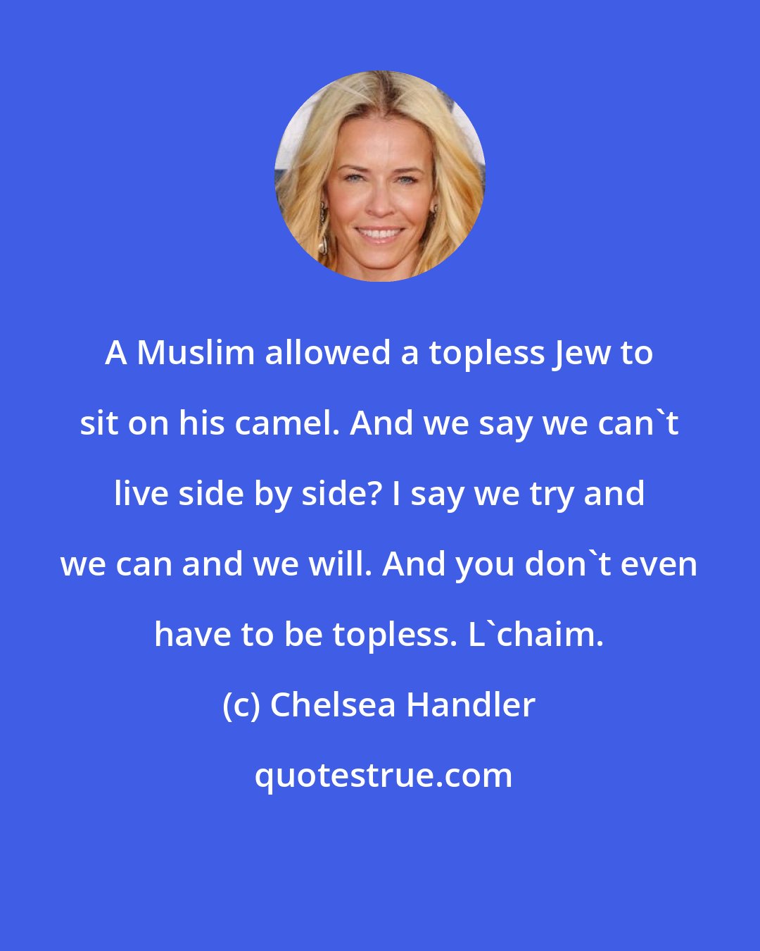 Chelsea Handler: A Muslim allowed a topless Jew to sit on his camel. And we say we can't live side by side? I say we try and we can and we will. And you don't even have to be topless. L'chaim.