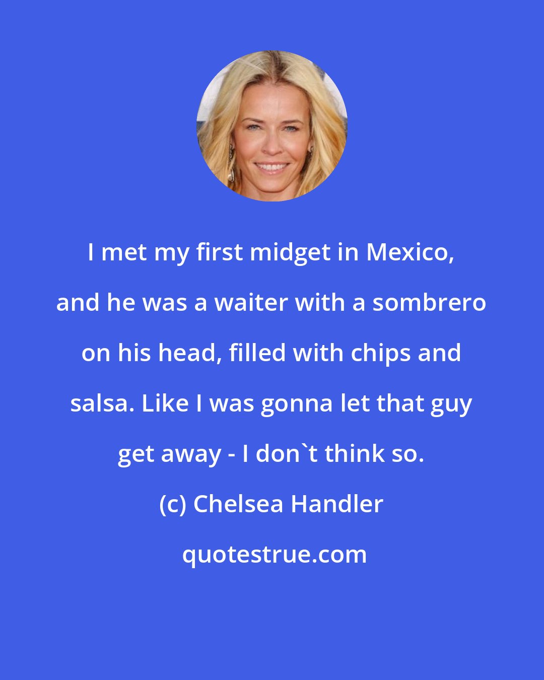 Chelsea Handler: I met my first midget in Mexico, and he was a waiter with a sombrero on his head, filled with chips and salsa. Like I was gonna let that guy get away - I don't think so.