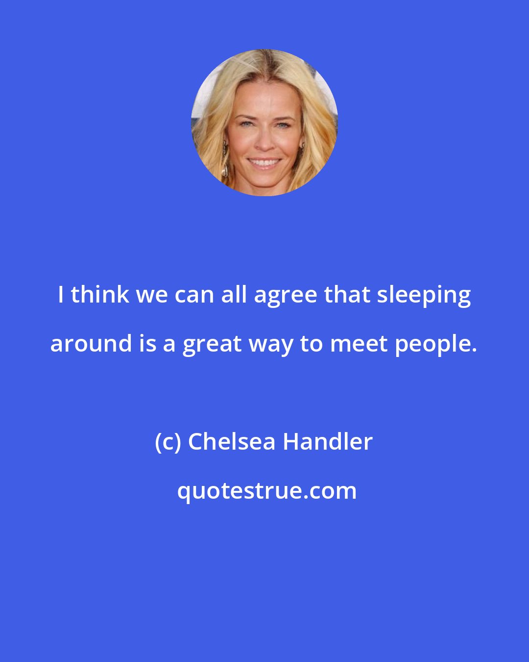 Chelsea Handler: I think we can all agree that sleeping around is a great way to meet people.