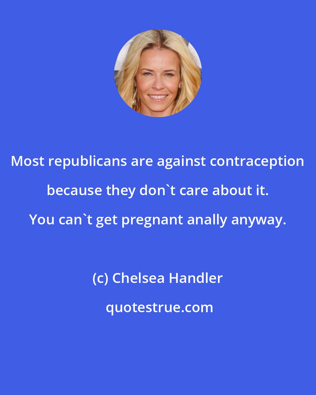 Chelsea Handler: Most republicans are against contraception because they don't care about it. You can't get pregnant anally anyway.