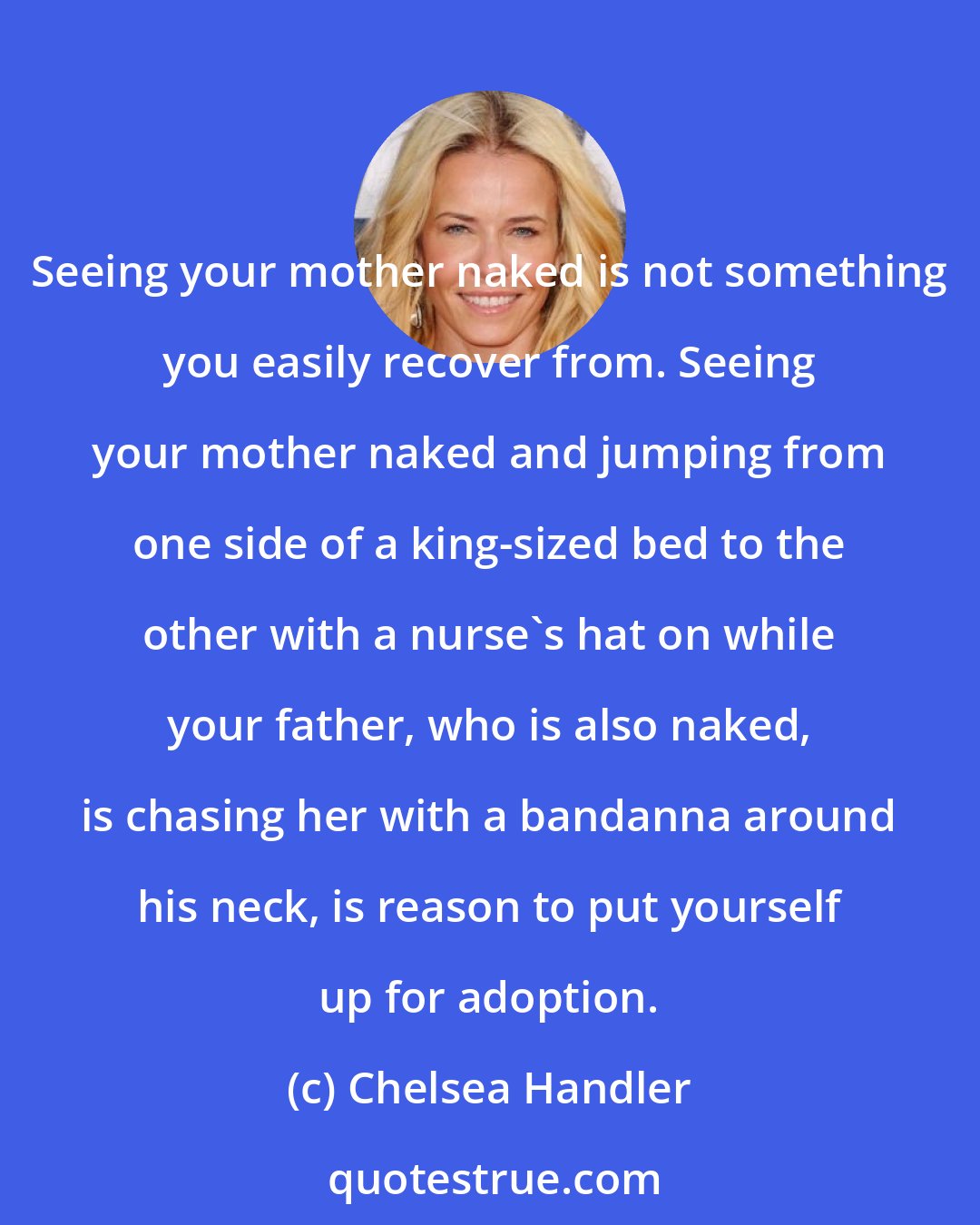 Chelsea Handler: Seeing your mother naked is not something you easily recover from. Seeing your mother naked and jumping from one side of a king-sized bed to the other with a nurse's hat on while your father, who is also naked, is chasing her with a bandanna around his neck, is reason to put yourself up for adoption.