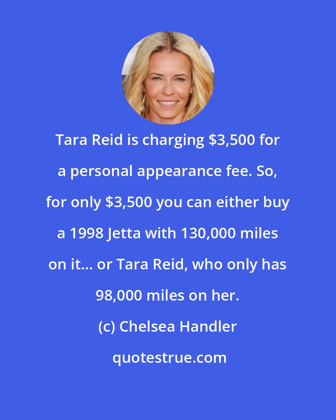 Chelsea Handler: Tara Reid is charging $3,500 for a personal appearance fee. So, for only $3,500 you can either buy a 1998 Jetta with 130,000 miles on it... or Tara Reid, who only has 98,000 miles on her.