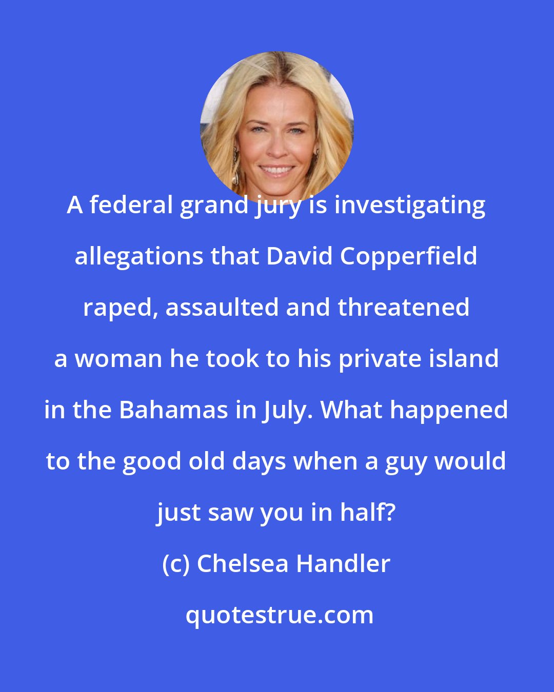 Chelsea Handler: A federal grand jury is investigating allegations that David Copperfield raped, assaulted and threatened a woman he took to his private island in the Bahamas in July. What happened to the good old days when a guy would just saw you in half?