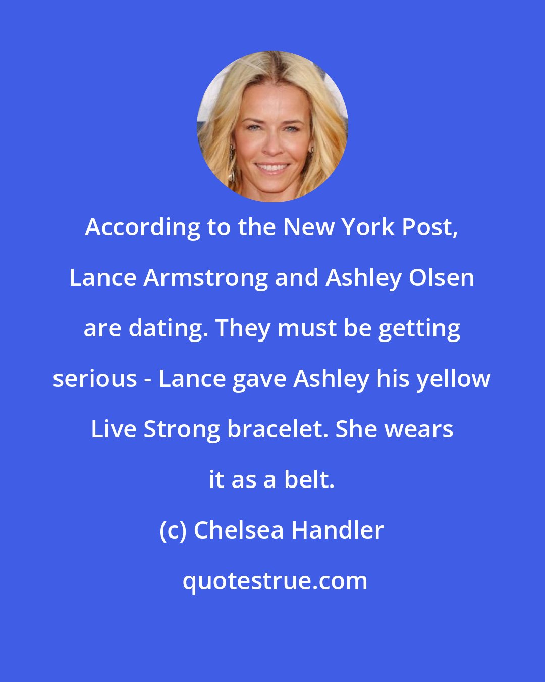 Chelsea Handler: According to the New York Post, Lance Armstrong and Ashley Olsen are dating. They must be getting serious - Lance gave Ashley his yellow Live Strong bracelet. She wears it as a belt.