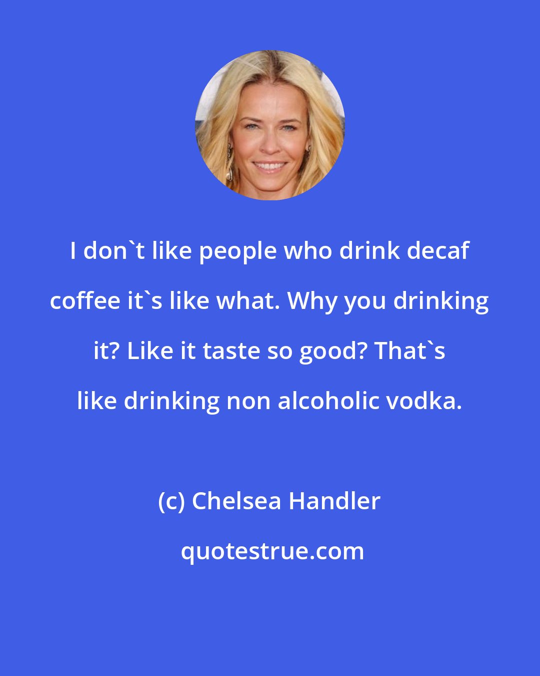 Chelsea Handler: I don't like people who drink decaf coffee it's like what. Why you drinking it? Like it taste so good? That's like drinking non alcoholic vodka.