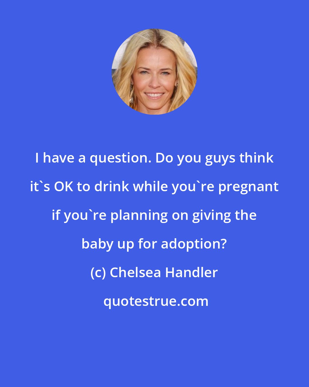 Chelsea Handler: I have a question. Do you guys think it's OK to drink while you're pregnant if you're planning on giving the baby up for adoption?