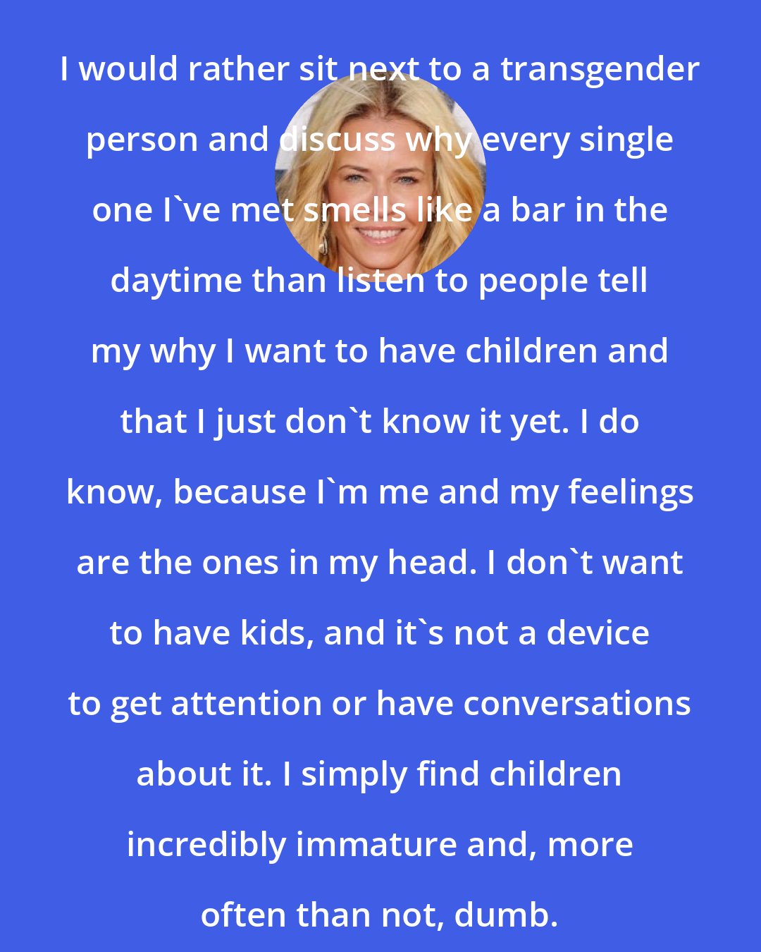 Chelsea Handler: I would rather sit next to a transgender person and discuss why every single one I've met smells like a bar in the daytime than listen to people tell my why I want to have children and that I just don't know it yet. I do know, because I'm me and my feelings are the ones in my head. I don't want to have kids, and it's not a device to get attention or have conversations about it. I simply find children incredibly immature and, more often than not, dumb.