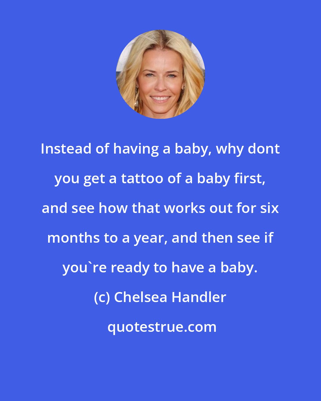 Chelsea Handler: Instead of having a baby, why dont you get a tattoo of a baby first, and see how that works out for six months to a year, and then see if you're ready to have a baby.