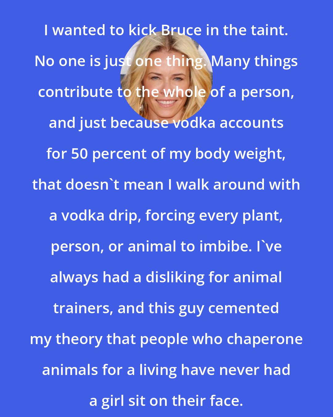 Chelsea Handler: I wanted to kick Bruce in the taint. No one is just one thing. Many things contribute to the whole of a person, and just because vodka accounts for 50 percent of my body weight, that doesn't mean I walk around with a vodka drip, forcing every plant, person, or animal to imbibe. I've always had a disliking for animal trainers, and this guy cemented my theory that people who chaperone animals for a living have never had a girl sit on their face.