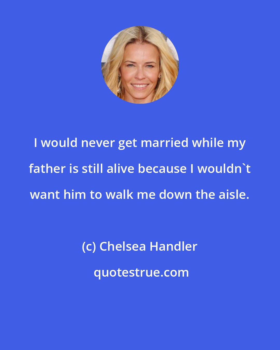 Chelsea Handler: I would never get married while my father is still alive because I wouldn't want him to walk me down the aisle.