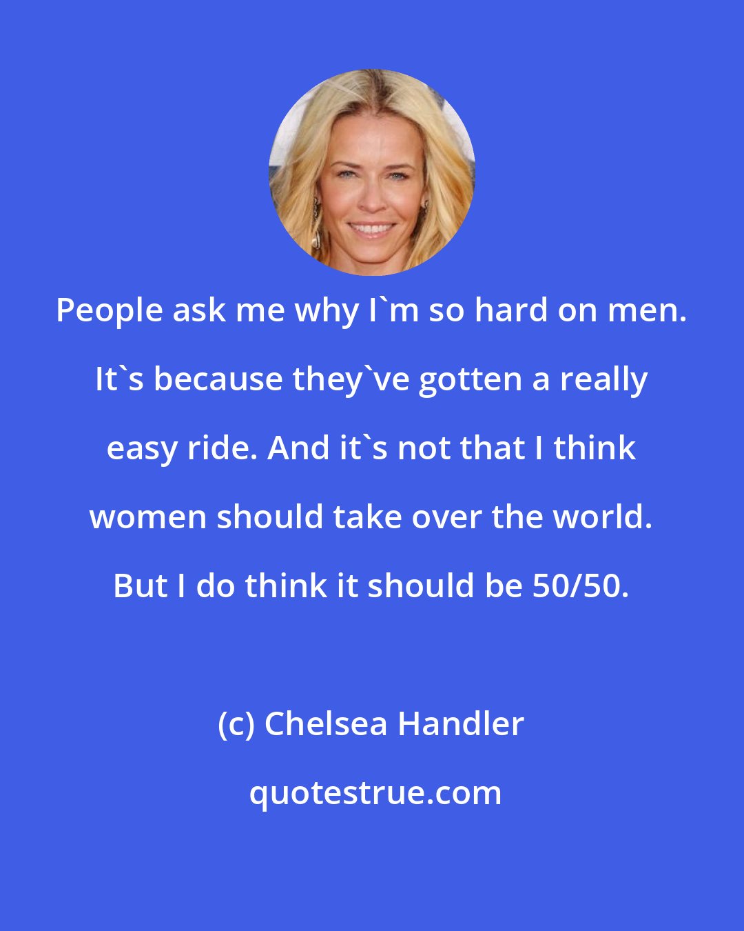 Chelsea Handler: People ask me why I'm so hard on men. It's because they've gotten a really easy ride. And it's not that I think women should take over the world. But I do think it should be 50/50.