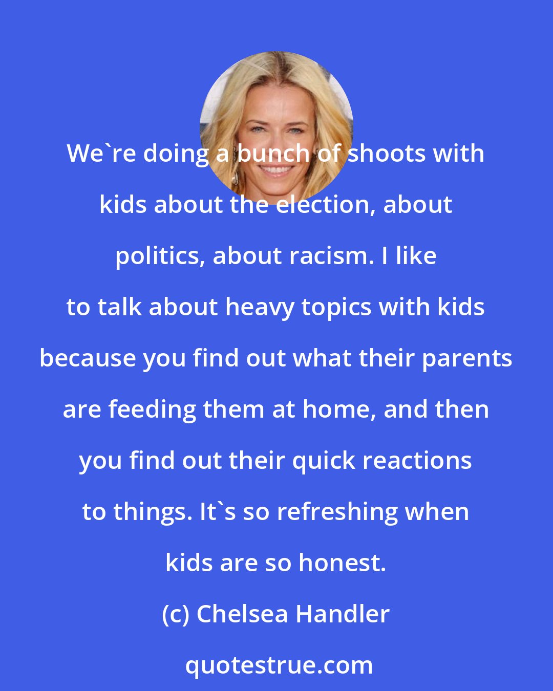 Chelsea Handler: We're doing a bunch of shoots with kids about the election, about politics, about racism. I like to talk about heavy topics with kids because you find out what their parents are feeding them at home, and then you find out their quick reactions to things. It's so refreshing when kids are so honest.