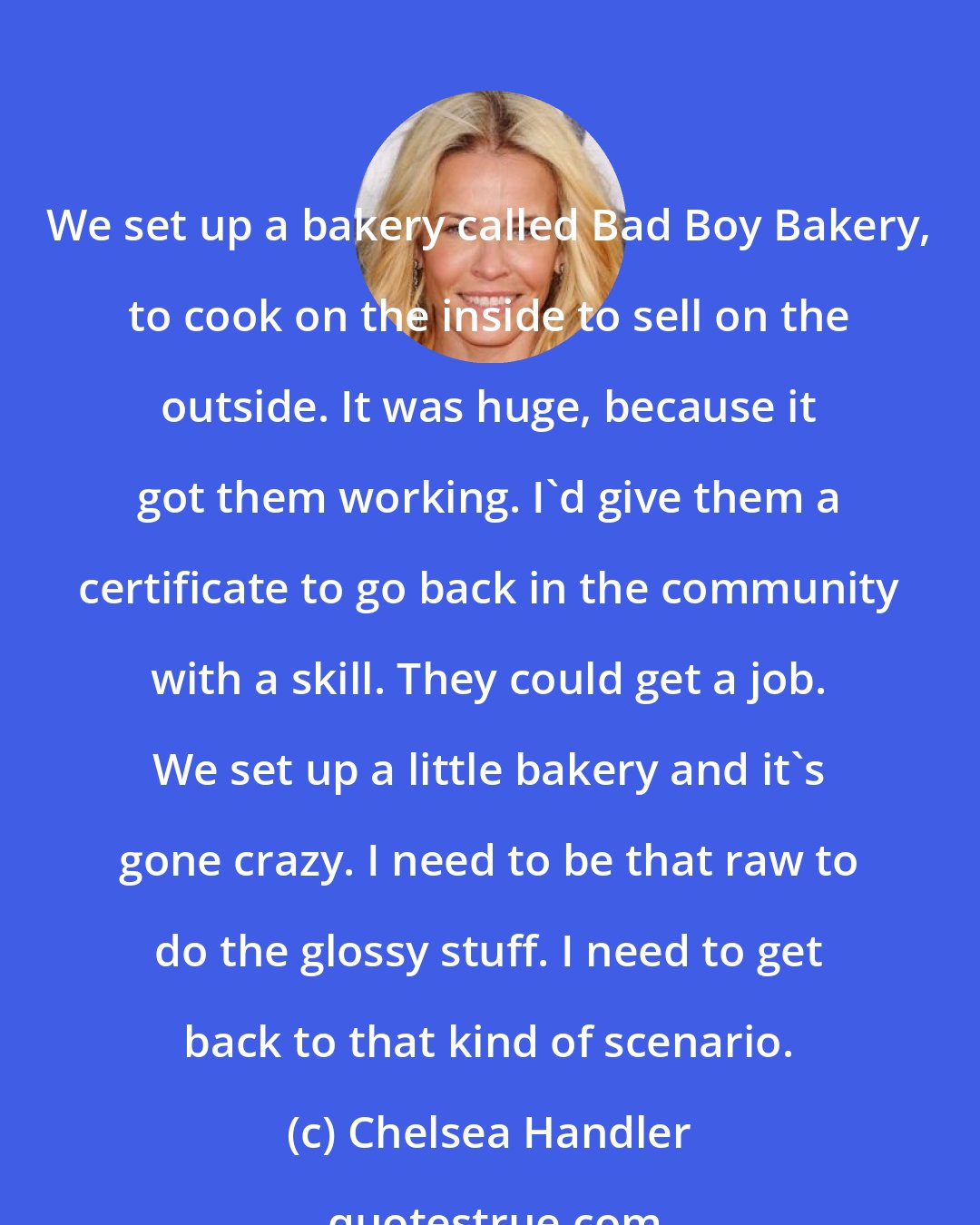 Chelsea Handler: We set up a bakery called Bad Boy Bakery, to cook on the inside to sell on the outside. It was huge, because it got them working. I'd give them a certificate to go back in the community with a skill. They could get a job. We set up a little bakery and it's gone crazy. I need to be that raw to do the glossy stuff. I need to get back to that kind of scenario.