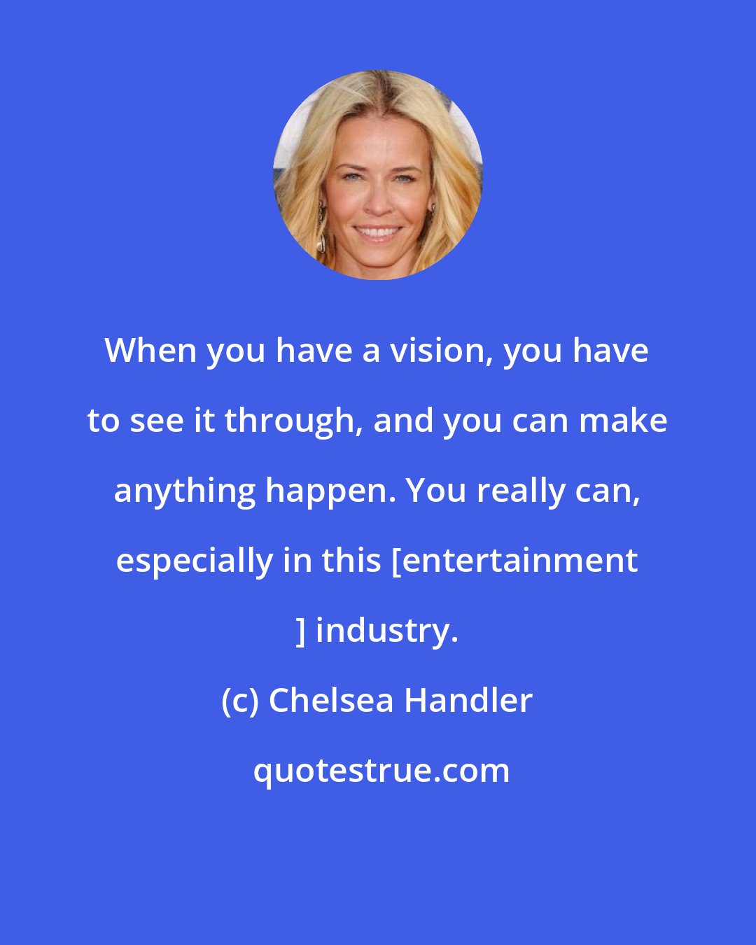 Chelsea Handler: When you have a vision, you have to see it through, and you can make anything happen. You really can, especially in this [entertainment ] industry.