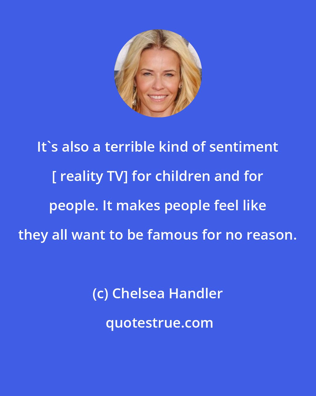 Chelsea Handler: It's also a terrible kind of sentiment [ reality TV] for children and for people. It makes people feel like they all want to be famous for no reason.