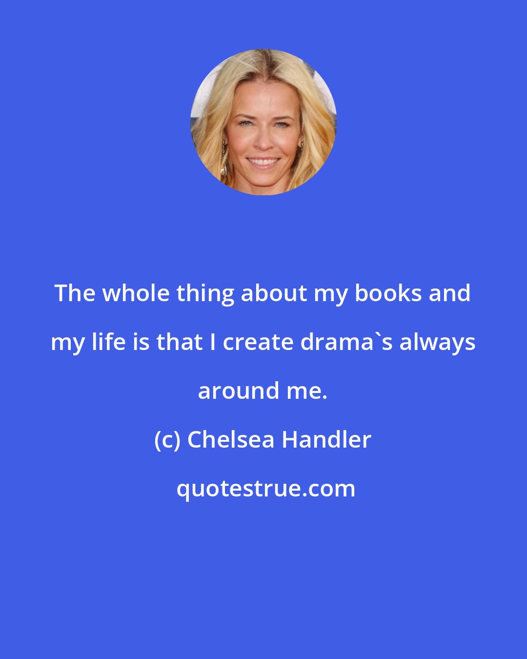 Chelsea Handler: The whole thing about my books and my life is that I create drama's always around me.