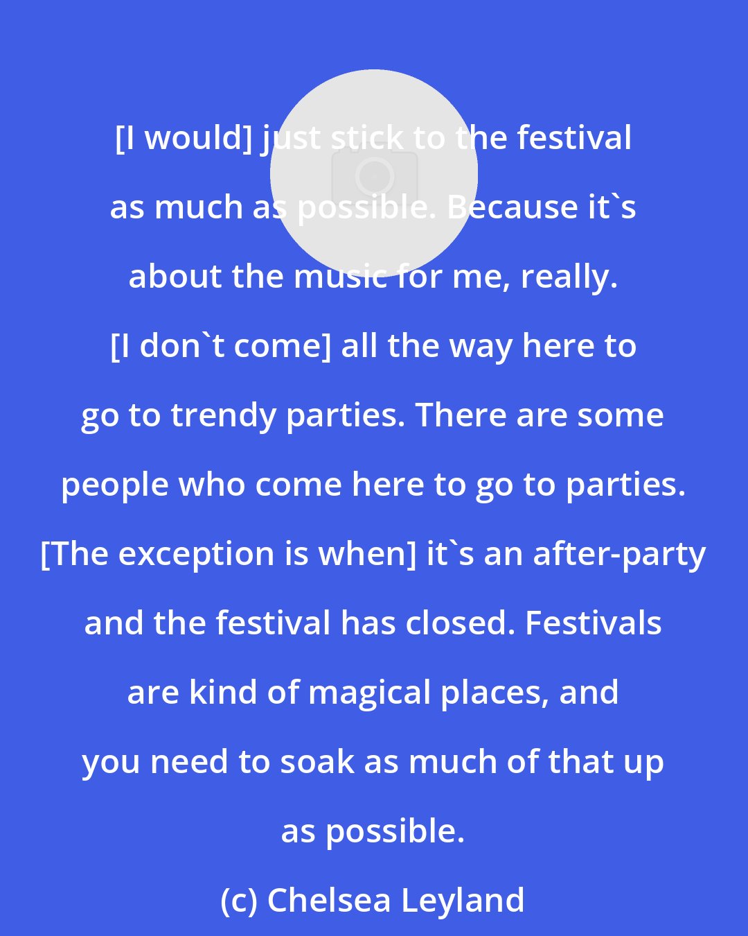 Chelsea Leyland: [I would] just stick to the festival as much as possible. Because it's about the music for me, really. [I don't come] all the way here to go to trendy parties. There are some people who come here to go to parties. [The exception is when] it's an after-party and the festival has closed. Festivals are kind of magical places, and you need to soak as much of that up as possible.