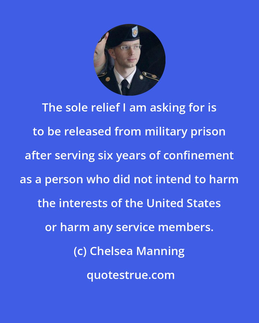 Chelsea Manning: The sole relief I am asking for is to be released from military prison after serving six years of confinement as a person who did not intend to harm the interests of the United States or harm any service members.