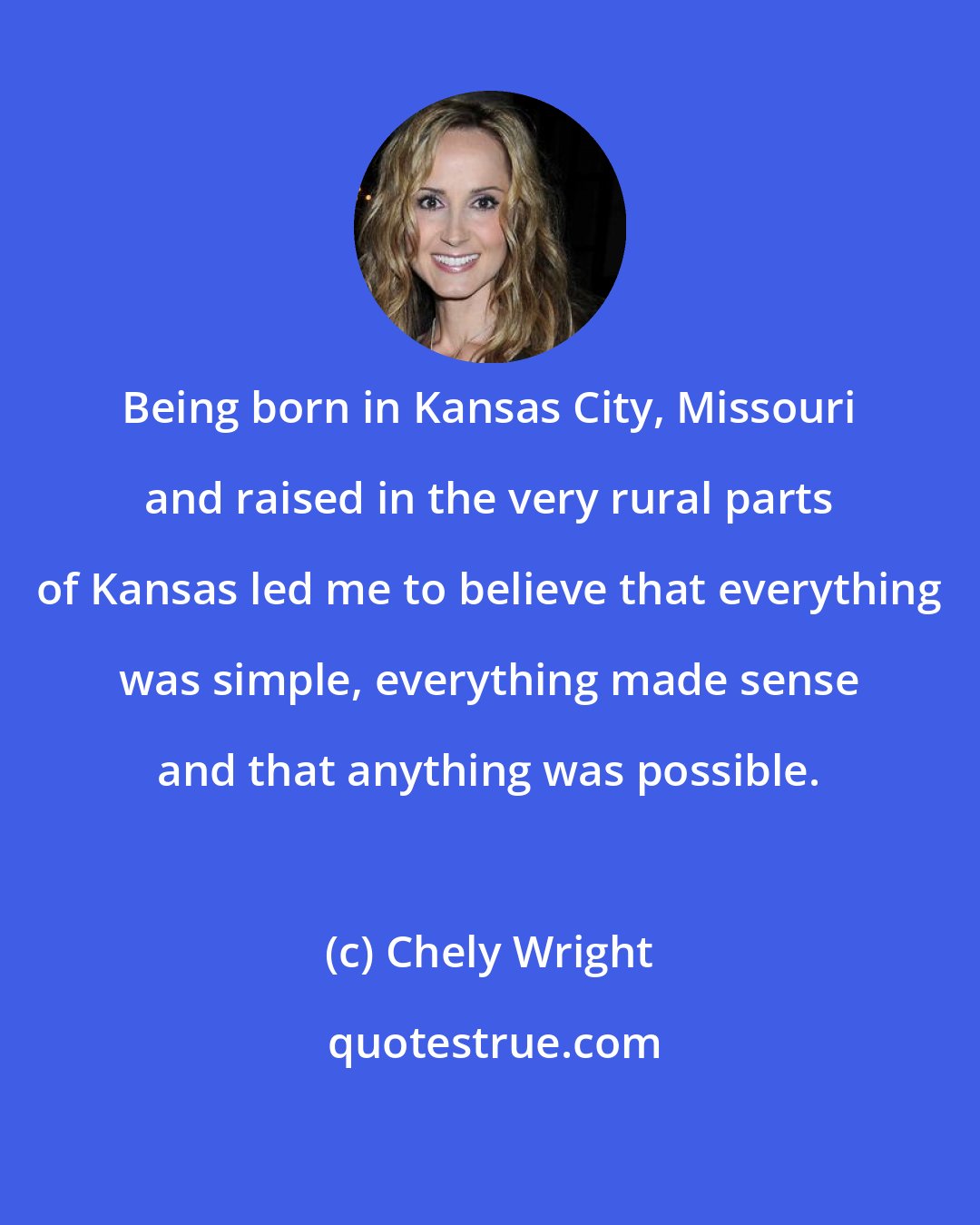 Chely Wright: Being born in Kansas City, Missouri and raised in the very rural parts of Kansas led me to believe that everything was simple, everything made sense and that anything was possible.