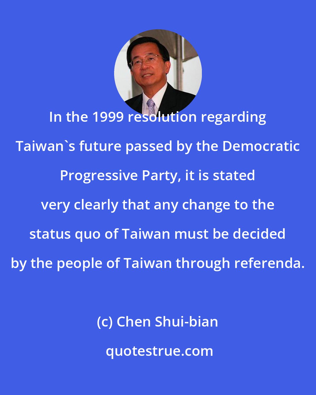 Chen Shui-bian: In the 1999 resolution regarding Taiwan's future passed by the Democratic Progressive Party, it is stated very clearly that any change to the status quo of Taiwan must be decided by the people of Taiwan through referenda.