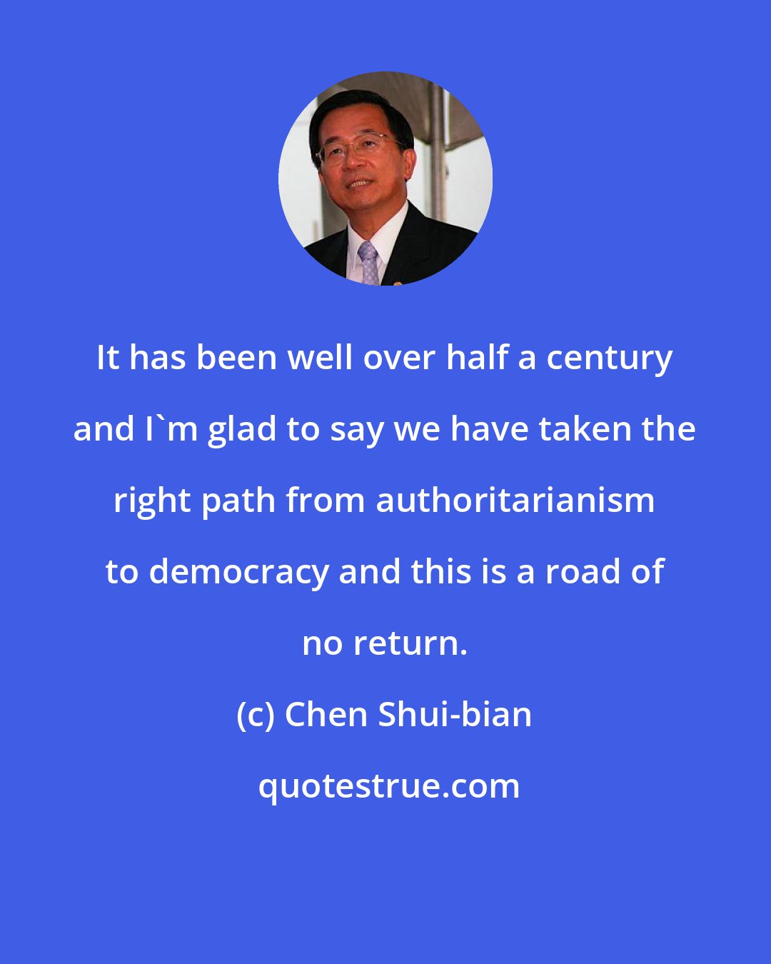 Chen Shui-bian: It has been well over half a century and I'm glad to say we have taken the right path from authoritarianism to democracy and this is a road of no return.