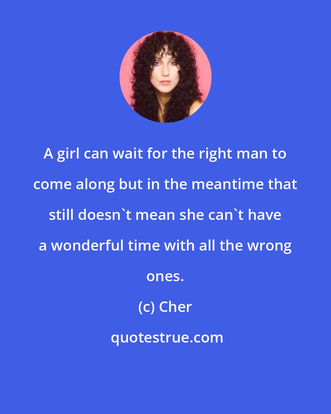 Cher: A girl can wait for the right man to come along but in the meantime that still doesn't mean she can't have a wonderful time with all the wrong ones.