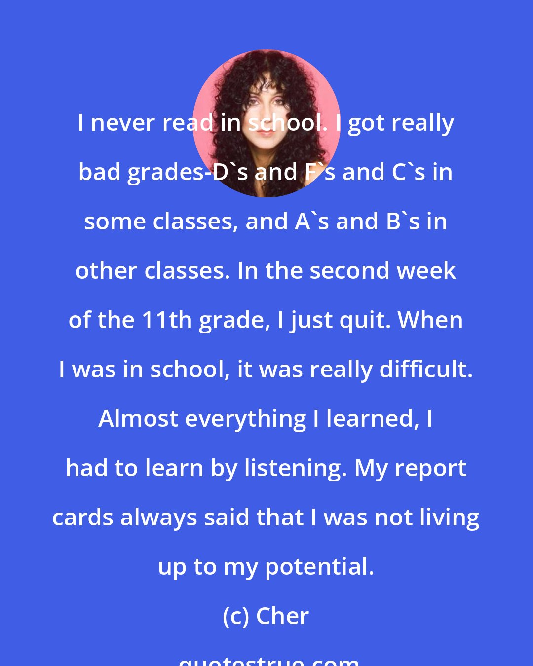 Cher: I never read in school. I got really bad grades-D's and F's and C's in some classes, and A's and B's in other classes. In the second week of the 11th grade, I just quit. When I was in school, it was really difficult. Almost everything I learned, I had to learn by listening. My report cards always said that I was not living up to my potential.