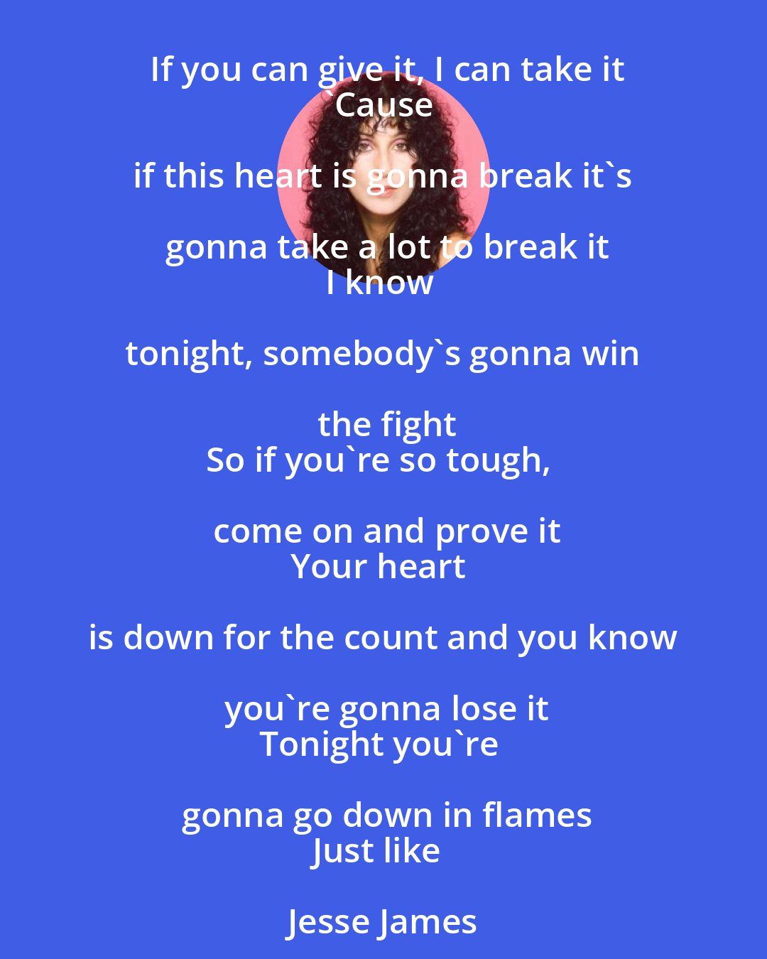 Cher: If you can give it, I can take it
'Cause if this heart is gonna break it's gonna take a lot to break it
I know tonight, somebody's gonna win the fight
So if you're so tough, come on and prove it
Your heart is down for the count and you know you're gonna lose it
Tonight you're gonna go down in flames
Just like Jesse James