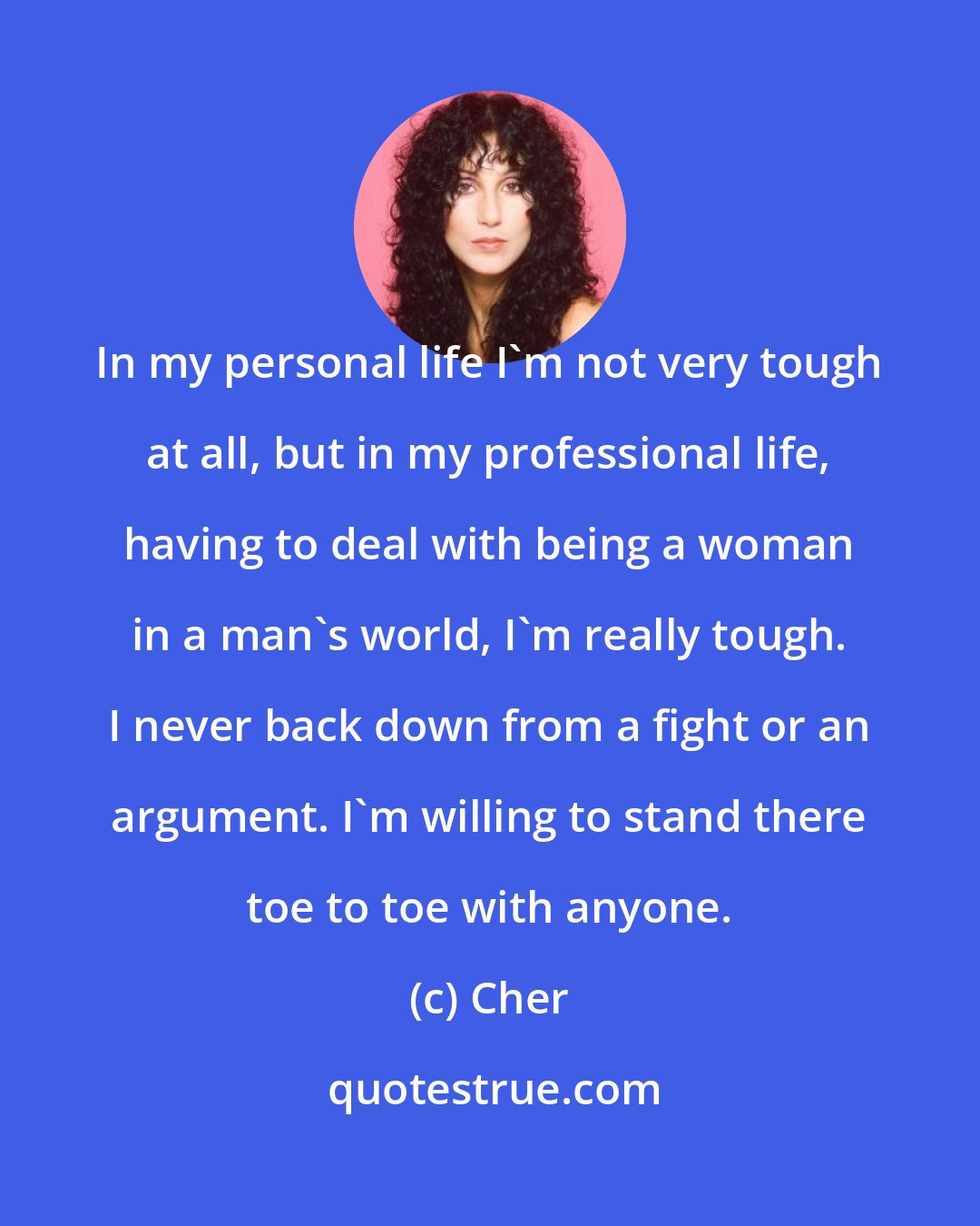 Cher: In my personal life I'm not very tough at all, but in my professional life, having to deal with being a woman in a man's world, I'm really tough. I never back down from a fight or an argument. I'm willing to stand there toe to toe with anyone.