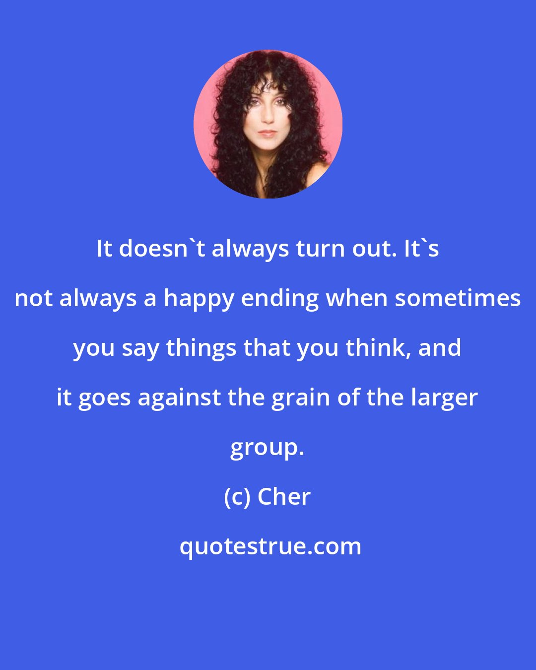 Cher: It doesn't always turn out. It's not always a happy ending when sometimes you say things that you think, and it goes against the grain of the larger group.