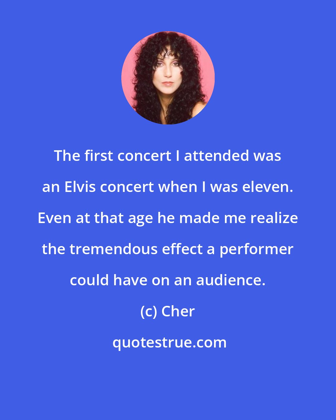 Cher: The first concert I attended was an Elvis concert when I was eleven. Even at that age he made me realize the tremendous effect a performer could have on an audience.